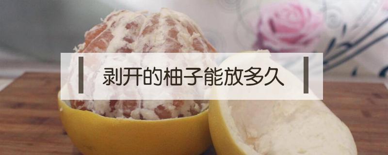 剥开的柚子能放多久（剥开的柚子可以放多久）