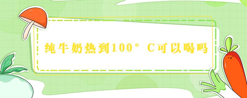 纯牛奶热到100°C可以喝吗