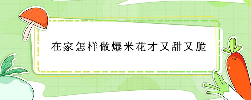 在家怎样做爆米花才又甜又脆（怎样做的爆米花又脆又甜）