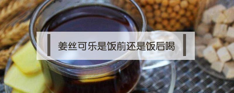 姜丝可乐是饭前还是饭后喝（姜汁可乐饭前喝还是饭后）