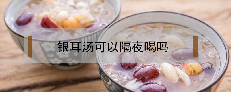 银耳汤可以隔夜喝吗（牛奶银耳汤可以隔夜喝吗）