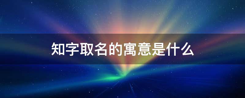 知字取名的寓意是什么 知字取名的寓意是什么意思