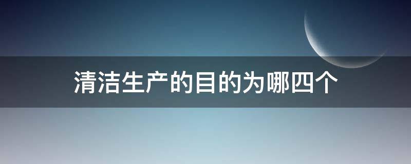 清洁生产的目的为哪四个 清洁生产的最终目标是