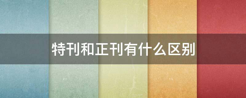 特刊和正刊有什么区别 特刊和正刊是什么意思