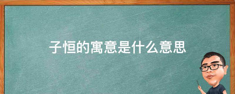 子恒的寓意是什么意思（子恒名字的寓意是什么意思）