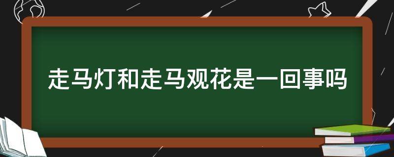 走马灯和走马观花是一回事吗 走马灯和走马观花是一回事吗?