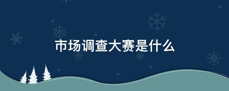 市场调查大赛是什么（市场调查大赛属于什么比赛）