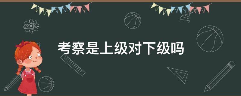 考察是上级对下级吗 走访是上级对下级吗