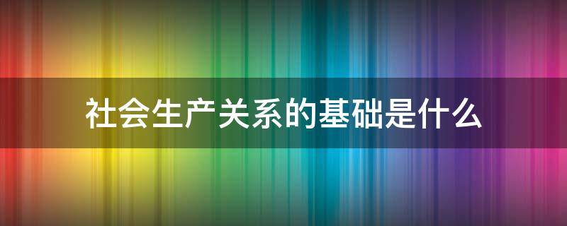 社会生产关系的基础是什么 社会经济基础本质上就是一定社会的生产关系