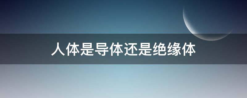 人体是导体还是绝缘体（人体是导电体还是绝缘体）