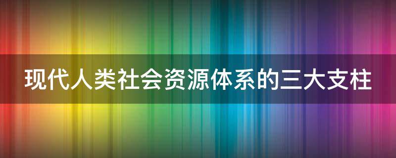 现代人类社会资源体系的三大支柱（什么是人类社会发展的三大支柱）