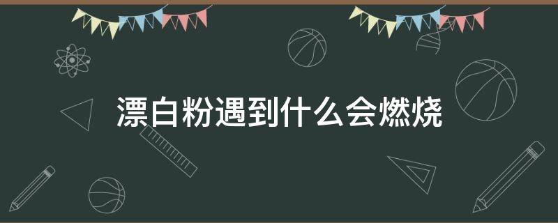 漂白粉遇到什么会燃烧 漂白粉可以燃烧吗