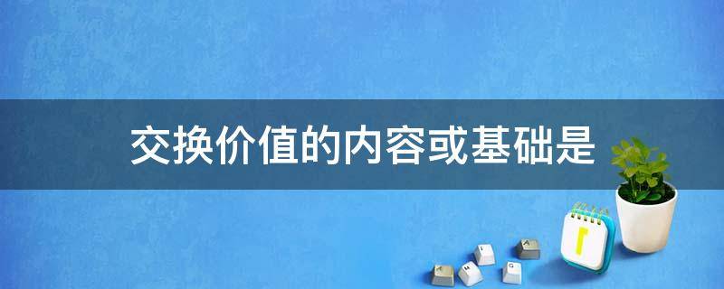 交换价值的内容或基础是（交换价值的内容或基础是什么）