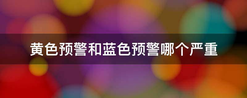 黄色预警和蓝色预警哪个严重（天气黄色预警和蓝色预警哪个严重）