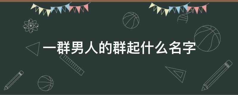 一群男人的群起什么名字 一个男生的群名