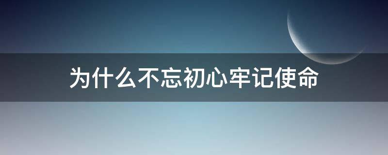 为什么不忘初心牢记使命 为什么要牢记使命,不忘初心