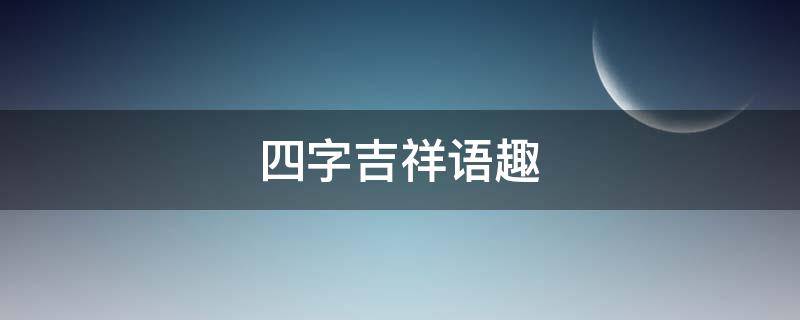 四字吉祥语趣 四字吉祥语大全美篇