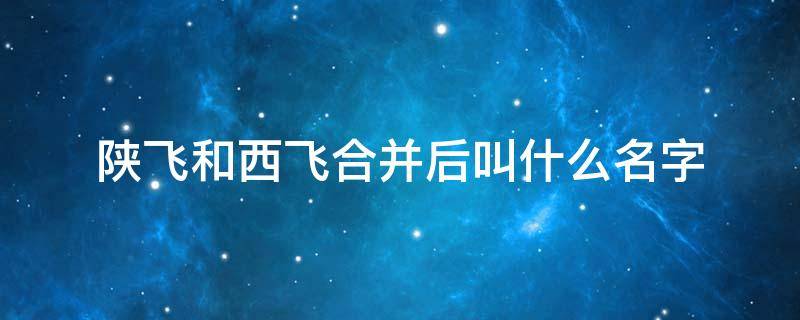 陕飞和西飞合并后叫什么名字 陕飞与西飞合并到中航飞机