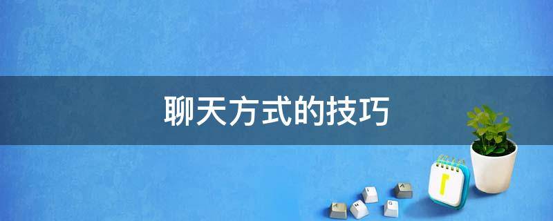 聊天方式的技巧（与客户微信聊天方式的技巧）