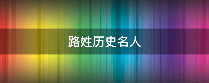 路姓历史名人 路姓历史名人及相关故事