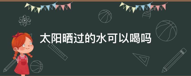 太阳晒过的水可以喝吗（太阳晒过的水可以喝吗?）