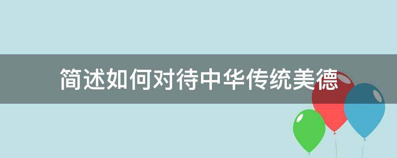 简述如何对待中华传统美德（中华传统美德有哪些?我们应该如何对待中华传统美德?）