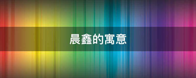 晨鑫的寓意 鑫晨的含义是什么