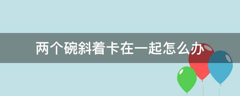 两个碗斜着卡在一起怎么办 两个碗卡在一起了怎么办