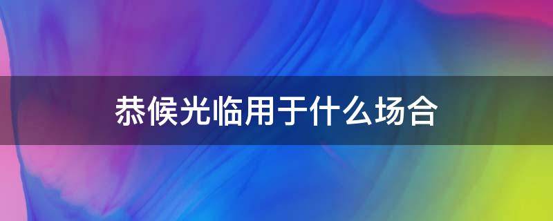 恭候光临用于什么场合 恭候到来用于什么场合