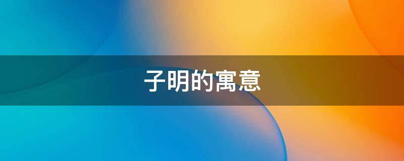 子明的寓意 子明名字的寓意是什么