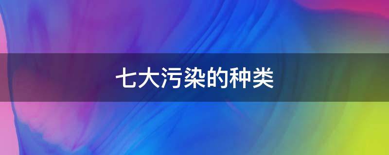 七大污染的种类（七大污染是哪些）