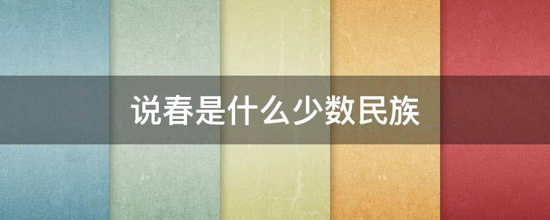 说春是什么少数民族 说春是什么少数民族流传下来的是文字的活化石