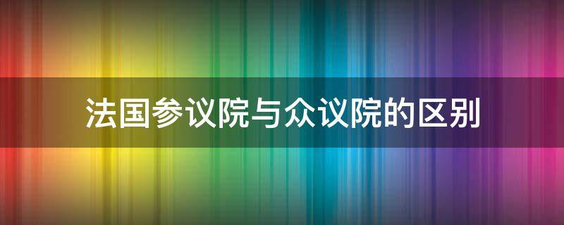 法国参议院与众议院的区别 西方国家参议院众议院的区别及功能