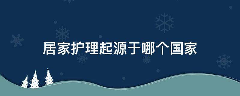 居家护理起源于哪个国家 家庭护理起源于哪个国家