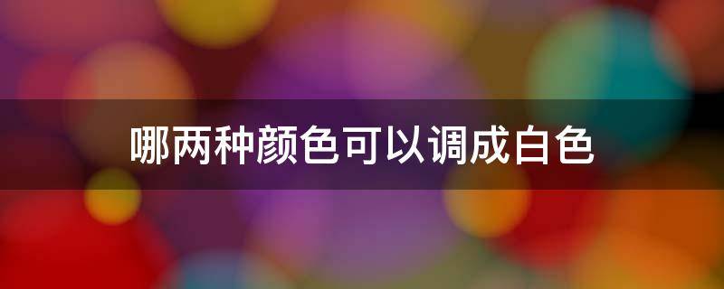 哪两种颜色可以调成白色（橡皮泥哪两种颜色可以调成白色）
