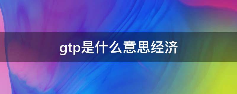 gtp是什么意思经济（gtp是指什么）