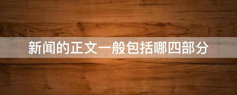 新闻的正文一般包括哪四部分（新闻正文一般分为哪几个部分）