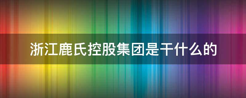 浙江鹿氏控股集团是干什么的 浙江鹿氏控股集团有限公司董事长是谁