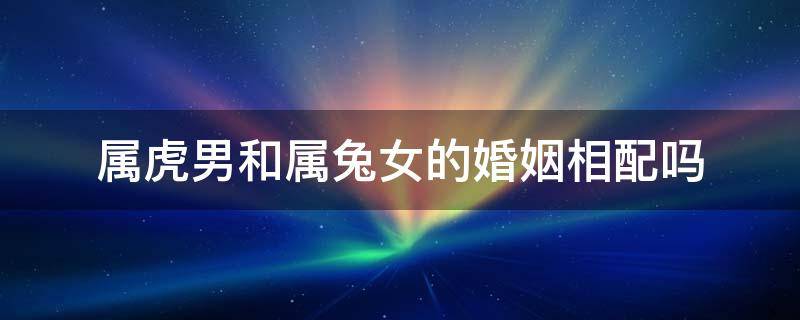 属虎男和属兔女的婚姻相配吗（属兔男和属虎女的婚姻相配吗?）
