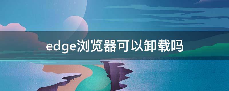 edge浏览器可以卸载吗（edge浏览器卸载工具）
