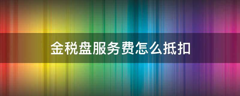 金税盘服务费怎么抵扣 金税盘服务费可以抵税吗