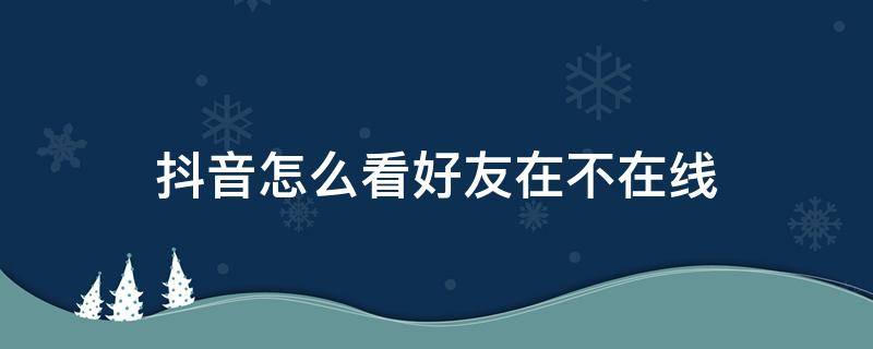 抖音怎么看好友在不在线 抖音怎么看好友在不在线怎么关闭