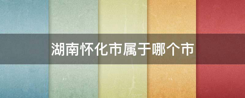 湖南怀化市属于哪个市 湖南省怀化市属于哪个市