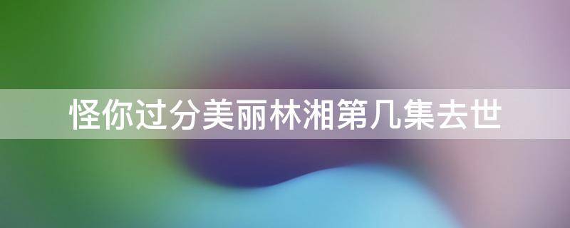 怪你过分美丽林湘第几集去世（怪你过分美丽林湘第几集死的）