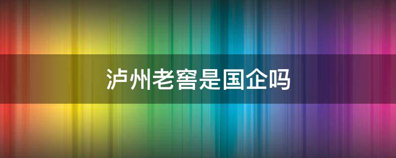 泸州老窖是国企吗（泸州老窖是国企吗?世界500强吗?）