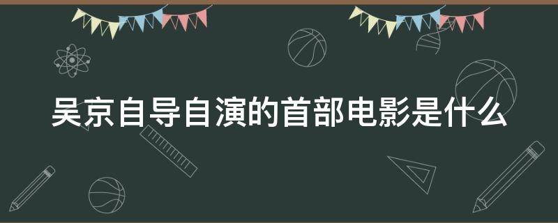 吴京自导自演的首部电影是什么（吴京自导自演的首部电影是什么电影）