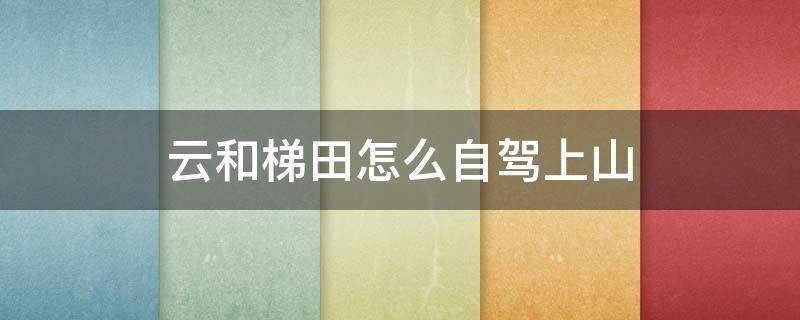云和梯田怎么自驾上山（云和梯田自驾可以进入景区吗）