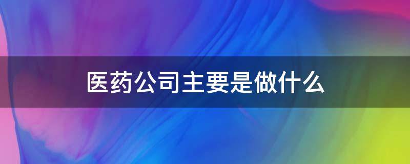 医药公司主要是做什么 医药公司业务主要做什么