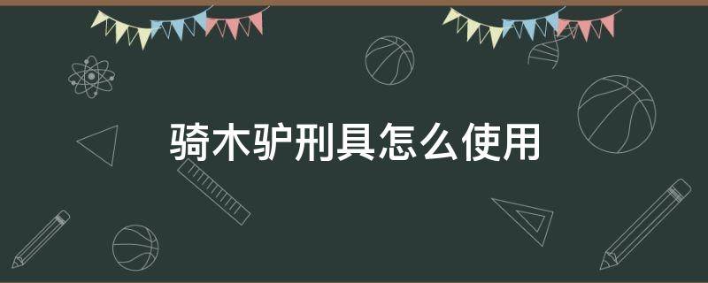 骑木驴刑具怎么使用（骑木驴古代刑罚怎么用）