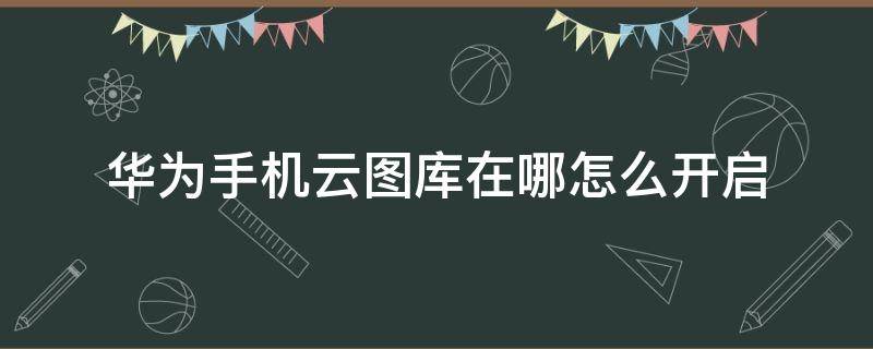 华为手机云图库在哪怎么开启 华为云图库关闭再开启怎么找不到了